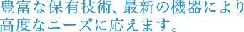 豊富な保有技術、最新の機器により高度なニーズに応えます。