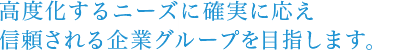 高度化するニーズに確実に応え、信頼される企業グループを目指します。