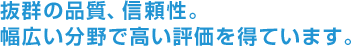 抜群の品質、信頼性。幅広い分野で高い評価を得ています。